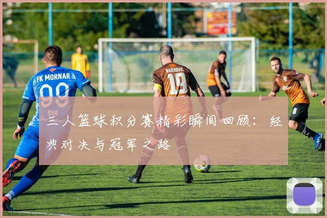 三人篮球积分赛精彩瞬间回顾：经典对决与冠军之路