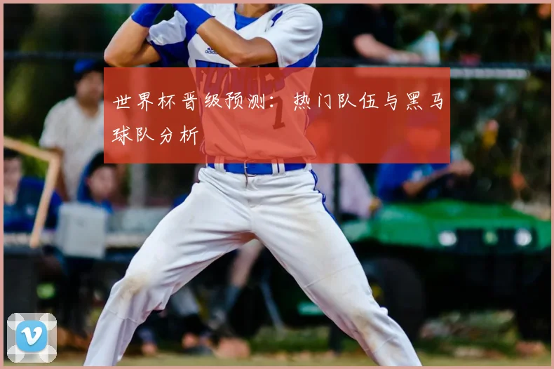 世界杯晋级预测:热门队伍与黑马球队分析