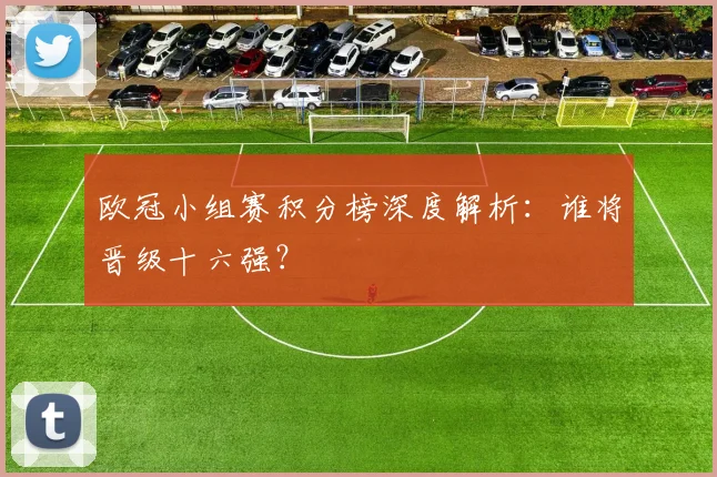 欧冠小组赛积分榜深度解析:谁将晋级十六强?