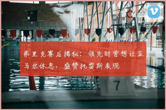 弗里克赛后揭秘:领先时曾想让亚马尔休息,盛赞托雷斯表现
