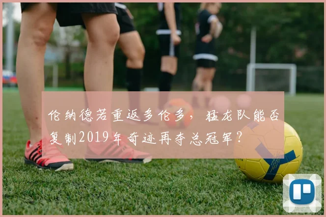 伦纳德若重返多伦多,猛龙队能否复制2019年奇迹再夺总冠军?