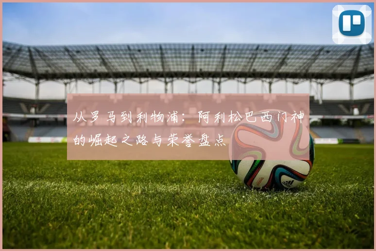从罗马到利物浦:阿利松巴西门神的崛起之路与荣誉盘点